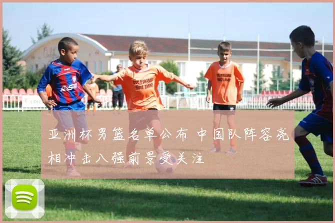 亚洲杯男篮名单公布 中国队阵容亮相冲击八强前景受关注