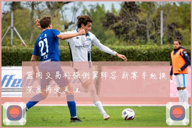 篮网交易补强侧翼阵容 新赛季轮换深度再受关注