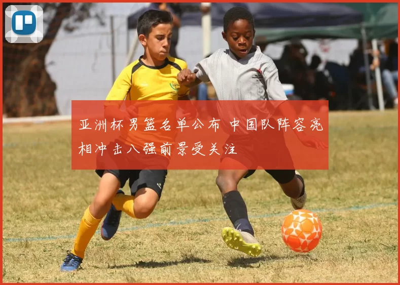 亚洲杯男篮名单公布 中国队阵容亮相冲击八强前景受关注