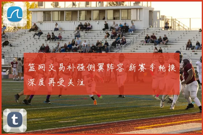 篮网交易补强侧翼阵容 新赛季轮换深度再受关注