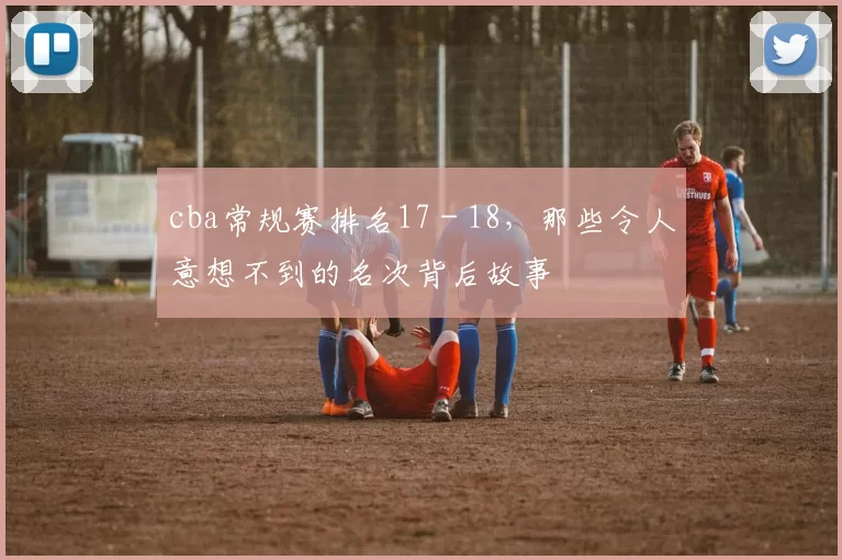 cba常规赛排名17 - 18，那些令人意想不到的名次背后故事
