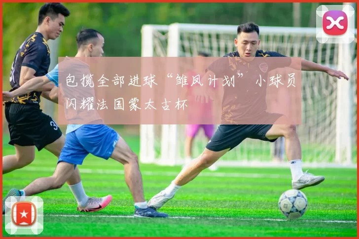 包揽全部进球“雏凤计划”小球员闪耀法国蒙太古杯