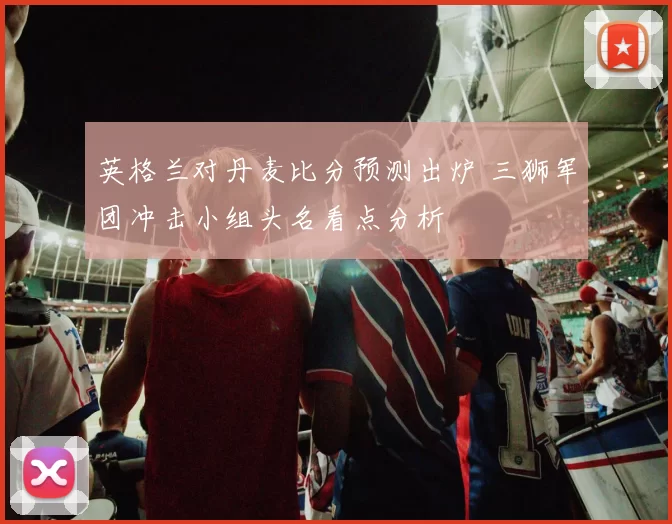 英格兰对丹麦比分预测出炉 三狮军团冲击小组头名看点分析