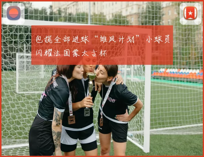 包揽全部进球“雏凤计划”小球员闪耀法国蒙太古杯