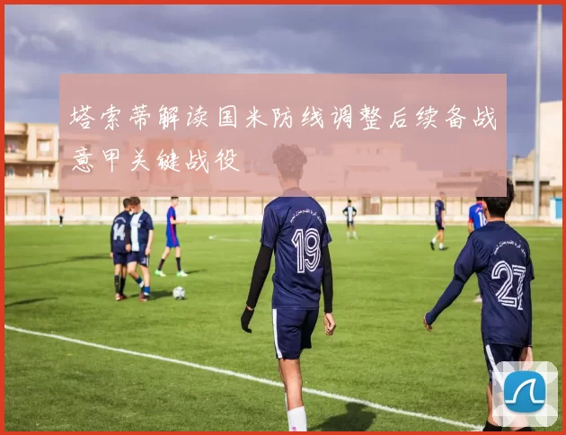 塔索蒂解读国米防线调整后续备战意甲关键战役