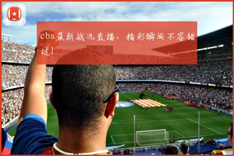 cba最新战况直播，精彩瞬间不容错过！