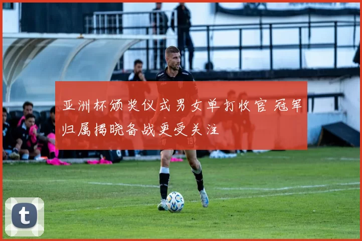 亚洲杯颁奖仪式男女单打收官 冠军归属揭晓备战更受关注