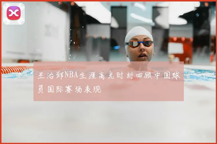 王治郅NBA生涯高光时刻回顾中国球员国际赛场表现
