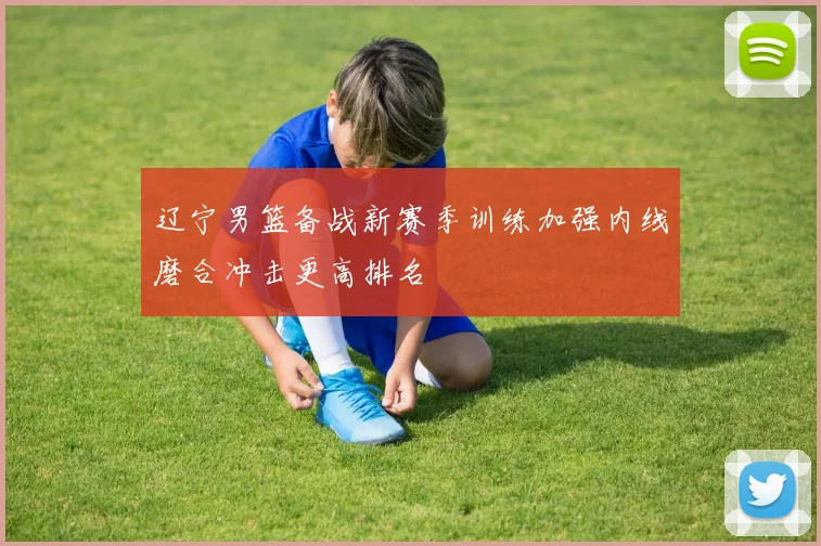 辽宁男篮备战新赛季训练加强内线磨合冲击更高排名