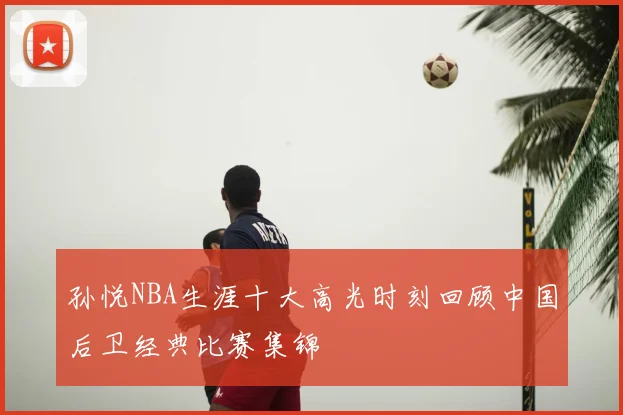 孙悦NBA生涯十大高光时刻回顾中国后卫经典比赛集锦