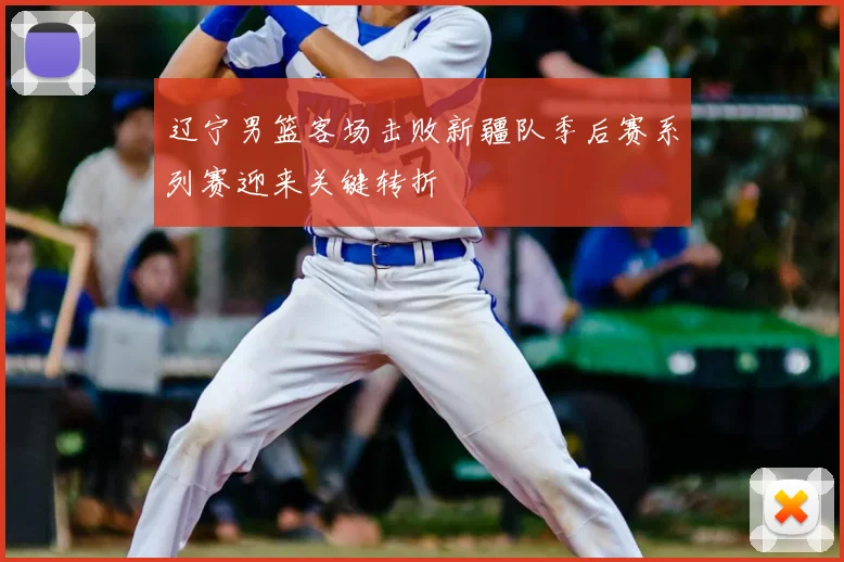 辽宁男篮客场击败新疆队季后赛系列赛迎来关键转折