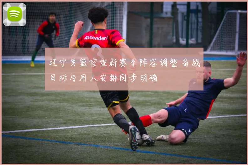辽宁男篮官宣新赛季阵容调整 备战目标与用人安排同步明确
