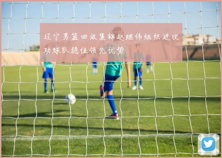 辽宁男篮回放集锦赵继伟组织进攻助球队稳住领先优势