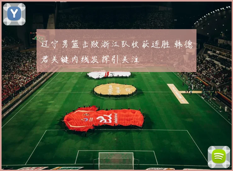 辽宁男篮击败浙江队收获连胜 韩德君关键内线发挥引关注