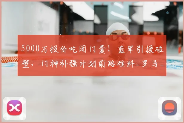 5000万报价吃闭门羹！蓝军引援碰壁，门神补强计划前路难料_罗马_切尔西_维拉尔