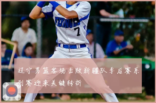 辽宁男篮客场击败新疆队季后赛系列赛迎来关键转折