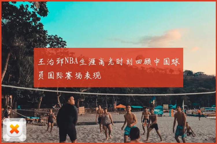 王治郅NBA生涯高光时刻回顾中国球员国际赛场表现